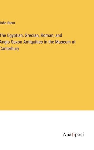 The Egyptian, Grecian, Roman, and Anglo-Saxon Antiquities in the Museum at Canterbury