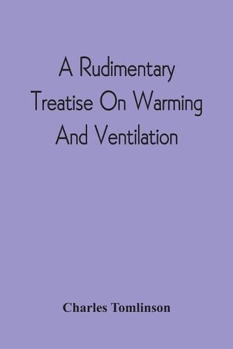 A Rudimentary Treatise On Warming And Ventilation; Being A Concise Exposition Of The General Principles Of The Art Of Warming And Ventilating Domestic And Public Buildings, Mines, Lighthouses, Ships, Etc