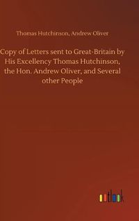 Cover image for Copy of Letters sent to Great-Britain by His Excellency Thomas Hutchinson, the Hon. Andrew Oliver, and Several other People