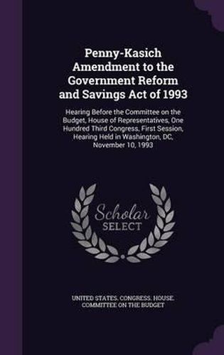 Cover image for Penny-Kasich Amendment to the Government Reform and Savings Act of 1993: Hearing Before the Committee on the Budget, House of Representatives, One Hundred Third Congress, First Session, Hearing Held in Washington, DC, November 10, 1993