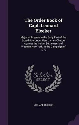 Cover image for The Order Book of Capt. Leonard Bleeker: Major of Brigade in the Early Part of the Expedition Under Gen. James Clinton, Against the Indian Settlements of Western New York, in the Campaign of 1779