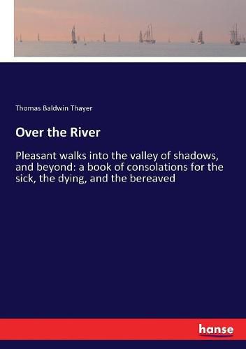 Over the River: Pleasant walks into the valley of shadows, and beyond: a book of consolations for the sick, the dying, and the bereaved