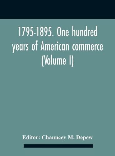 1795-1895. One Hundred Years Of American Commerce; Consisting Of One Hundred Original Articles On Commercial Topics Describing The Practical Development Of The Various Branches Of Trade In The United States Within The Past Century And Showing The Present M