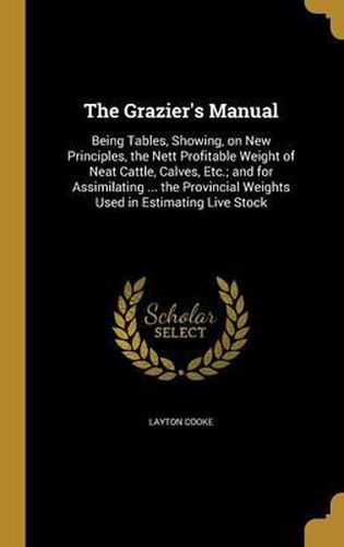 Cover image for The Grazier's Manual: Being Tables, Showing, on New Principles, the Nett Profitable Weight of Neat Cattle, Calves, Etc.; And for Assimilating ... the Provincial Weights Used in Estimating Live Stock