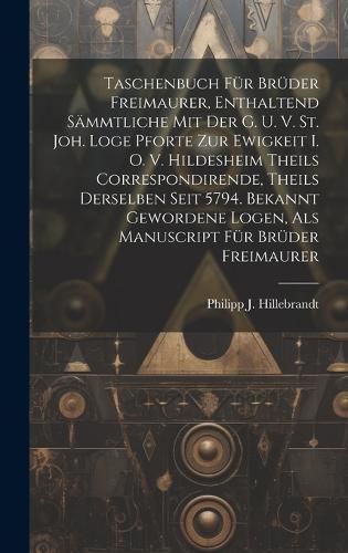 Cover image for Taschenbuch Fuer Brueder Freimaurer, Enthaltend Saemmtliche Mit Der G. U. V. St. Joh. Loge Pforte Zur Ewigkeit I. O. V. Hildesheim Theils Correspondirende, Theils Derselben Seit 5794. Bekannt Gewordene Logen, Als Manuscript Fuer Brueder Freimaurer