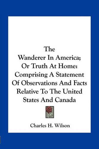 Cover image for The Wanderer in America; Or Truth at Home: Comprising a Statement of Observations and Facts Relative to the United States and Canada