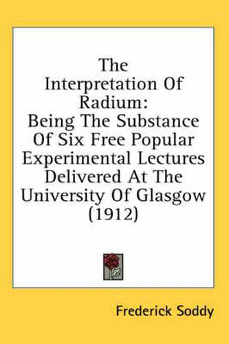 Cover image for The Interpretation of Radium: Being the Substance of Six Free Popular Experimental Lectures Delivered at the University of Glasgow (1912)