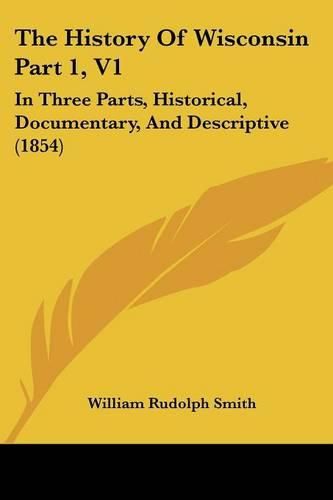 Cover image for The History of Wisconsin Part 1, V1: In Three Parts, Historical, Documentary, and Descriptive (1854)