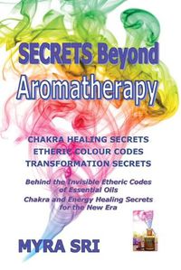 Cover image for Secrets Beyond Aromatherapy: Chakra Healing Secrets, Etheric Colour Codes, Transformation Secrets: Behind the Invisible Etheric Codes of Essential Oils