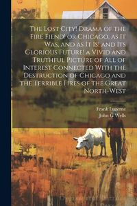 Cover image for The Lost City! Drama of the Fire Fiend! or Chicago, as it was, and as it is! and its Glorious Future! a Vivid and Truthful Picture of all of Interest Connected With the Destruction of Chicago and the Terrible Fires of the Great North-west