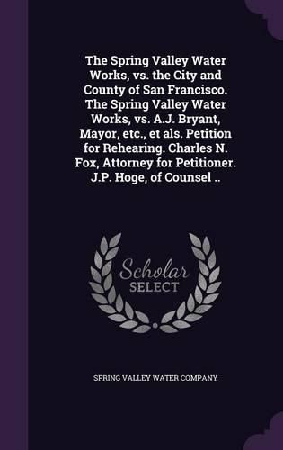 Cover image for The Spring Valley Water Works, vs. the City and County of San Francisco. the Spring Valley Water Works, vs. A.J. Bryant, Mayor, Etc., Et ALS. Petition for Rehearing. Charles N. Fox, Attorney for Petitioner. J.P. Hoge, of Counsel ..