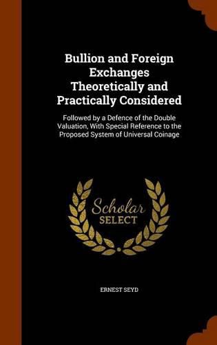 Bullion and Foreign Exchanges Theoretically and Practically Considered: Followed by a Defence of the Double Valuation, with Special Reference to the Proposed System of Universal Coinage