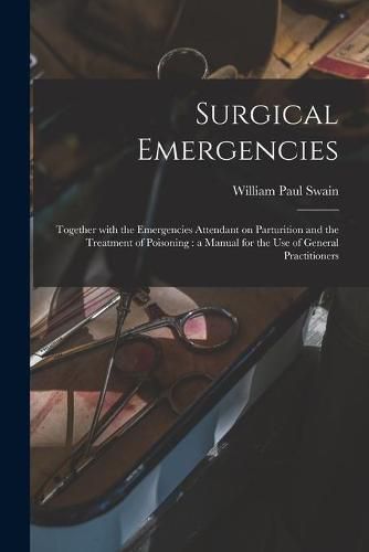 Cover image for Surgical Emergencies: Together With the Emergencies Attendant on Parturition and the Treatment of Poisoning: a Manual for the Use of General Practitioners