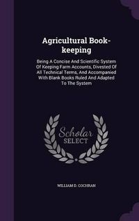 Cover image for Agricultural Book-Keeping: Being a Concise and Scientific System of Keeping Farm Accounts, Divested of All Technical Terms, and Accompanied with Blank Books Ruled and Adapted to the System