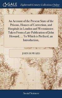 Cover image for An Account of the Present State of the Prisons, Houses of Correction, and Hospitals in London and Westminster. Taken From a Late Publication of John Howard, ... To Which is Prefixed, an Introduction,