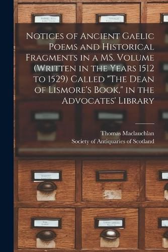 Notices of Ancient Gaelic Poems and Historical Fragments in a MS. Volume (written in the Years 1512 to 1529) Called The Dean of Lismore's Book, in the Advocates' Library