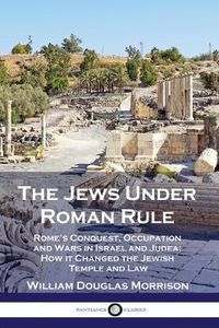 Cover image for The Jews Under Roman Rule: Rome's Conquest, Occupation and Wars in Israel and Judea; How it Changed the Jewish Temple and Law