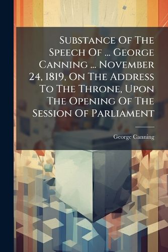 Cover image for Substance of the Speech of ... George Canning ... November 24, 1819, on the Address to the Throne, Upon the Opening of the Session of Parliament