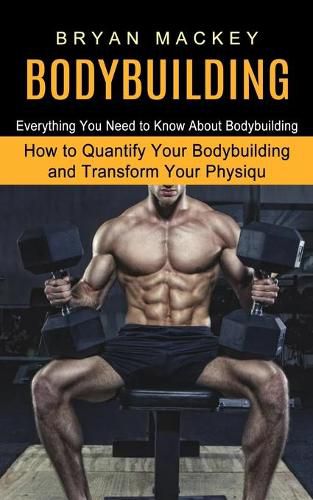 Cover image for Bodybuilding: Everything You Need to Know About Bodybuilding (How to Quantify Your Bodybuilding and Transform Your Physiqu)