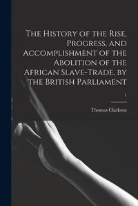 Cover image for The History of the Rise, Progress, and Accomplishment of the Abolition of the African Slave-trade, by the British Parliament; 1