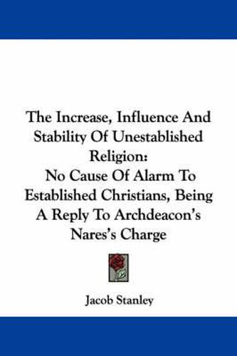 Cover image for The Increase, Influence and Stability of Unestablished Religion: No Cause of Alarm to Established Christians, Being a Reply to Archdeacon's Nares's Charge