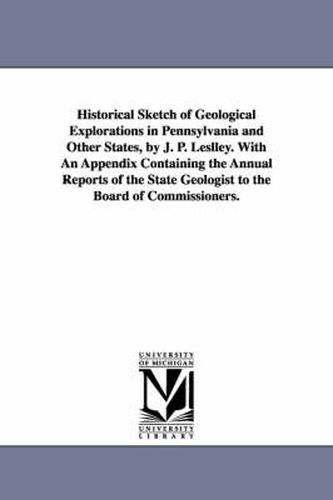 Cover image for Historical Sketch of Geological Explorations in Pennsylvania and Other States, by J. P. Leslley. With An Appendix Containing the Annual Reports of the State Geologist to the Board of Commissioners.