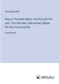 Cover image for Plays in The Sixth Series; The First and The Last, The Little Man, Hall-marked, Defeat, The Sun, Punch and Go