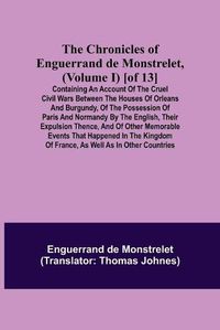 Cover image for The Chronicles of Enguerrand de Monstrelet, (Volume I) [of 13]; Containing an account of the cruel civil wars between the houses of Orleans and Burgundy, of the possession of Paris and Normandy by the English, their expulsion thence, and of other memorable eve