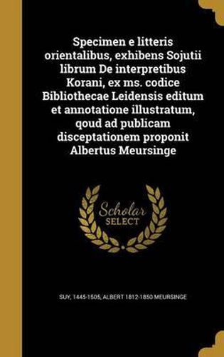 Cover image for Specimen E Litteris Orientalibus, Exhibens Sojutii Librum de Interpretibus Korani, Ex Ms. Codice Bibliothecae Leidensis Editum Et Annotatione Illustratum, Qoud Ad Publicam Disceptationem Proponit Albertus Meursinge