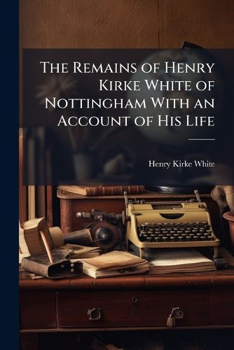 Cover image for The Remains of Henry Kirke White of Nottingham with an Account of His Life