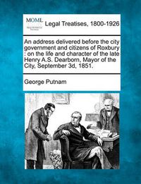 Cover image for An Address Delivered Before the City Government and Citizens of Roxbury: On the Life and Character of the Late Henry A.S. Dearborn, Mayor of the City, September 3d, 1851.