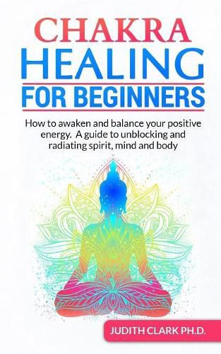 Chakra Healing for Beginners: How to awaken and balance your positive energy. A guide to unblocking and radiating spirit, mind and body