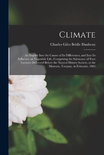 Climate: an Inquiry Into the Causes of Its Differences, and Into Its Influence on Vegetable Life, Comprising the Substance of Four Lectures Delivered Before the Natural History Society, at the Museum, Torquay, in February, 1863