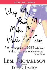 Cover image for Whip Me, Beat Me, Make Me Write Hot Sex: A Writer's Guide to BDSM Basics...and For Those Who Are Curious. (2nd Edition)