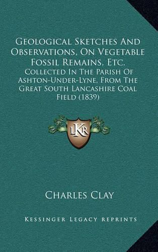 Geological Sketches and Observations, on Vegetable Fossil Remains, Etc.: Collected in the Parish of Ashton-Under-Lyne, from the Great South Lancashire Coal Field (1839)