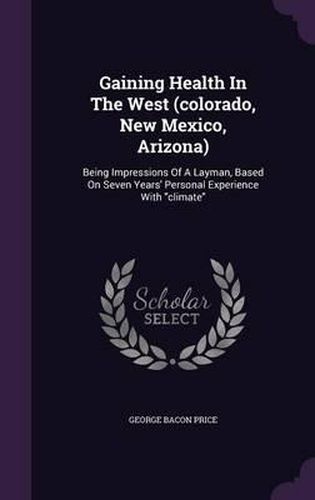 Cover image for Gaining Health in the West (Colorado, New Mexico, Arizona): Being Impressions of a Layman, Based on Seven Years' Personal Experience with Climate