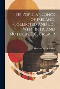 Cover image for The Popular Songs of Ireland, Collected and Ed., With Intr. and Notes, by T.C. Croker