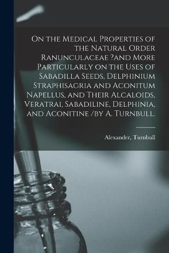 Cover image for On the Medical Properties of the Natural Order Ranunculaceae ?and More Particularly on the Uses of Sabadilla Seeds, Delphinium Straphisagria and Aconitum Napellus, and Their Alcaloids, Veratrai, Sabadiline, Delphinia, and Aconitine /by A. Turnbull.