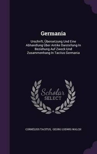 Germania: Urschrift, Ubersetzung Und Eine Abhandlung Uber Antike Darstellung in Beziehung Auf Zweck Und Zusammenhang in Tacitus Germania