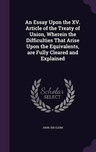 Cover image for An Essay Upon the XV. Article of the Treaty of Union, Wherein the Difficulties That Arise Upon the Equivalents, Are Fully Cleared and Explained