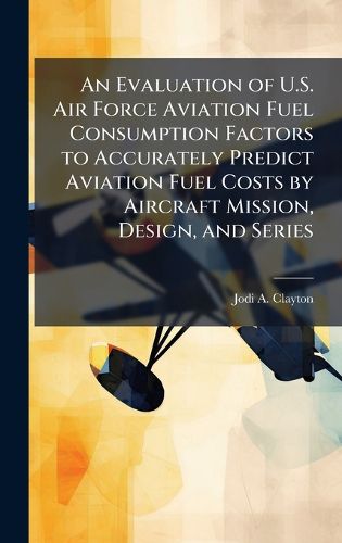 Cover image for An Evaluation of U.S. Air Force Aviation Fuel Consumption Factors to Accurately Predict Aviation Fuel Costs by Aircraft Mission, Design, and Series
