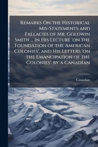Cover image for Remarks on the Historical MIS-Statements and Fallacies of Mr. Goldwin Smith ... in His Lecture 'on the Foundation of the American Colonies', and His Letters 'on the Emancipation of the Colonies'. by a Canadian