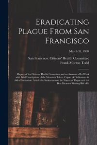 Cover image for Eradicating Plague From San Francisco; Report of the Citizens' Health Committee and an Account of Its Work With Brief Descriptions of the Measures Taken, Copies of Ordinances in Aid of Sanitation, Articles by Sanitarians on the Nature of Plague and The...;