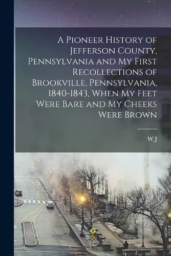 A Pioneer History of Jefferson County, Pennsylvania and my First Recollections of Brookville, Pennsylvania, 1840-1843, When my Feet Were Bare and my Cheeks Were Brown