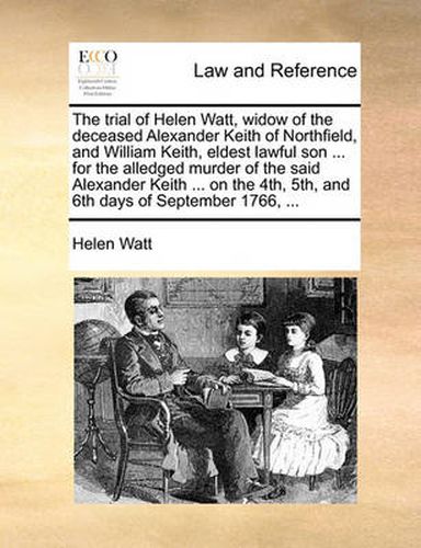 The Trial of Helen Watt, Widow of the Deceased Alexander Keith of Northfield, and William Keith, Eldest Lawful Son ... for the Alledged Murder of the Said Alexander Keith ... on the 4th, 5th, and 6th Days of September 1766, ...