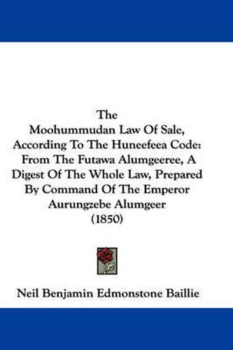 Cover image for The Moohummudan Law of Sale, According to the Huneefeea Code: From the Futawa Alumgeeree, a Digest of the Whole Law, Prepared by Command of the Emperor Aurungzebe Alumgeer (1850)