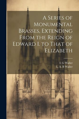 A Series of Monumental Brasses, Extending From the Reign of Edward I. to That of Elizabeth