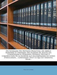 Cover image for Dictionnaire Des Notions Primitives, Ou Abr G Raisonn Et Universel Des Lemens de Toutes Les Connoissances Humaines: Ouvrage Destin L'Instruction de La Jeunesse, & Accompagner Les Livres D' Ducation ... Contenant Tout Ce Qui Est Essentiel P