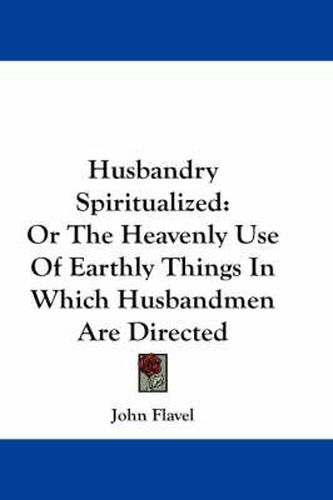 Cover image for Husbandry Spiritualized: Or the Heavenly Use of Earthly Things in Which Husbandmen Are Directed