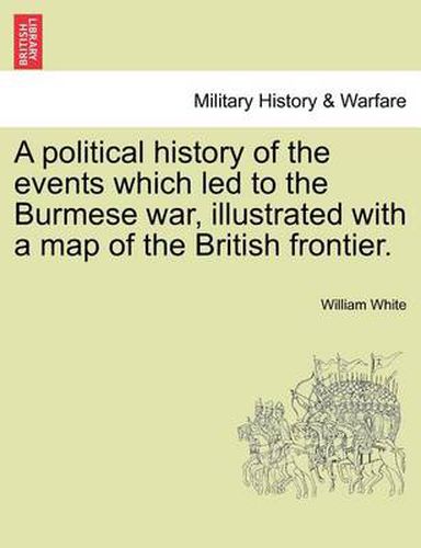 Cover image for A Political History of the Events Which Led to the Burmese War, Illustrated with a Map of the British Frontier.